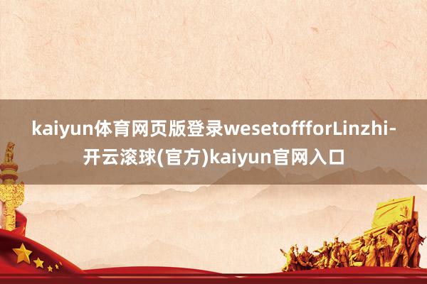 kaiyun体育网页版登录wesetoffforLinzhi-开云滚球(官方)kaiyun官网入口