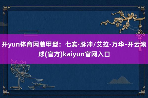 开yun体育网装甲型：七实·脉冲/艾拉·万华-开云滚球(官方)kaiyun官网入口